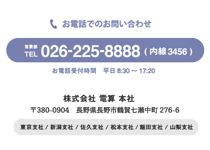 お電話でのお問い合わせ。営業部 TEL: 026-255-8888(内線3456) 受付時間 平日8:30～17:20 株式会社 電算 本社 〒380-0904 長野市鶴賀七瀬中町276-6 東京支社/ 新潟支社 / 佐久支社 / 飯田支社 / 山梨支社