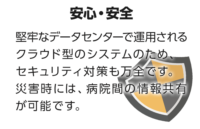 【安心・安全】堅牢なデータセンターで運用されるクラウド型のシステムのため、セキュリティ対策も万全です。災害時には、病院間の情報共有が可能です。