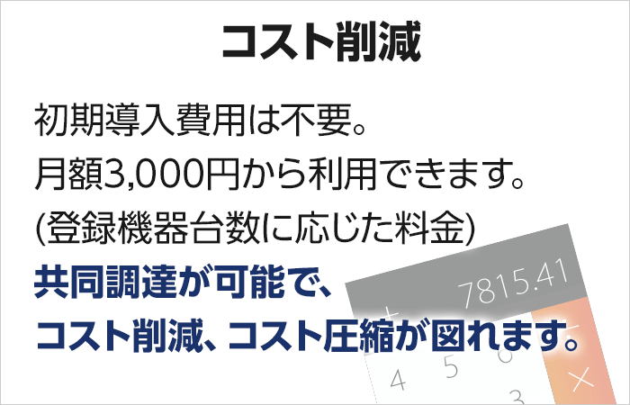 【低価格】初期導入費用は不要。月額3,000円から利用できます。(登録機器台数に応じた料金) 共同調達が可能で、コスト削減、コスト圧縮が図れます。