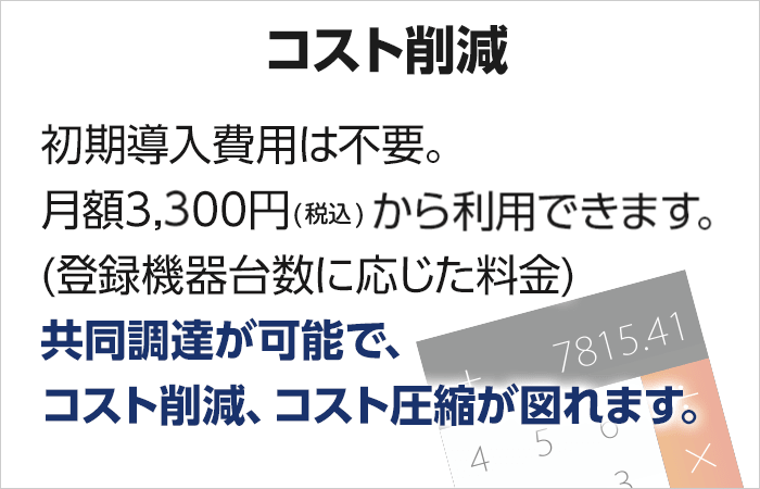 【低価格】初期導入費用は不要。月額3,300円(税込)から利用できます。（登録機器台数に応じた料金）　共同調達が可能で、コスト削減、コスト圧縮が図れます。