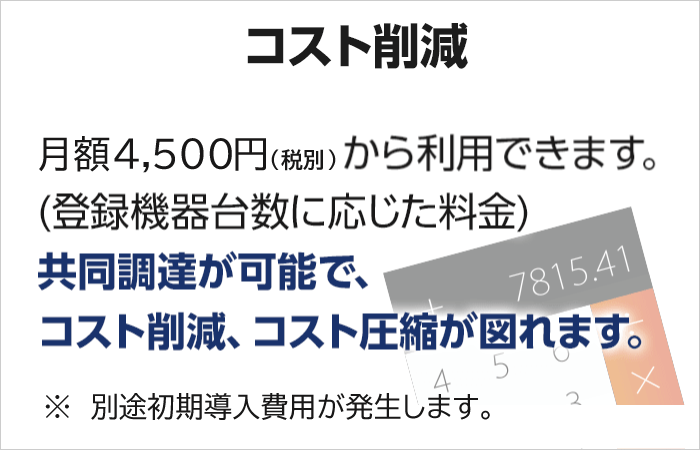 【低価格】月額4,500円(税込)から利用できます。(登録機器台数に応じた料金) 共同調達が可能で、コスト削減、コスト圧縮が図れます。※別途初期導入費用が発生します。