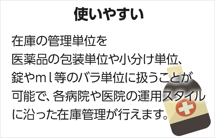 【使いやすい】在庫の管理単位を医薬品の包装単位や小分け単位、錠やml等のバラ単位に扱うことが可能で、各病院や医院の運用スタイルに沿った在庫管理が行えます。