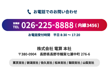 お電話でのお問い合わせ。営業部 TEL: 026-255-8888(内線3456) 受付時間 平日8:30～17:20 株式会社 電算 本社 〒380-0904 長野市鶴賀七瀬中町276-6 東京支社/ 新潟支社 / 佐久支社 / 飯田支社 / 山梨支社