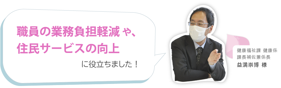 職員の業務負担軽減 や、住民サービスの向上に役立ちました!健康福祉課 健康係課長補佐兼係長 益満崇博 様