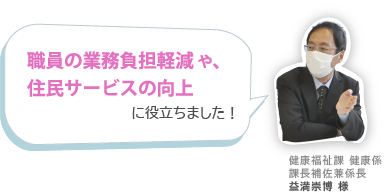 職員の業務負担軽減 や、住民サービスの向上に役立ちました！健康福祉課 健康係課長補佐兼係長 益満崇博 様